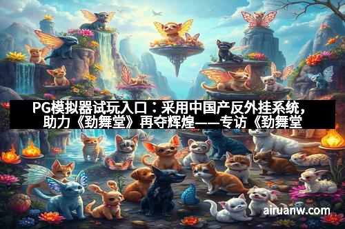 PG模拟器试玩入口：采用中国产反外挂系统，助力《劲舞堂》再夺辉煌——专访《劲舞堂》制作人